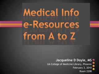Medical Info e-Resources from A to Z Jacqueline D Doyle, MS UA College of Medicine Library, Phoenix February 3, 2010 Room 2208 