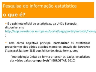 1. os
espaços
Pesquisa de informação estatística
o que é?
• É o gabinete oficial de estatísticas, da União Europeia,
disponível em:
http://epp.eurostat.ec.europa.eu/portal/page/portal/eurostat/home/
;
• Tem como objectivo principal harmonizar as estatísticas
provenientes dos vários estados membros através do European
Statistical System (ESS) possibilitando, desta forma, uma
“metodologia única de forma a tornar os dados estatísticos
dos vários países comparáveis” (EUROSTAT, 2010)
 