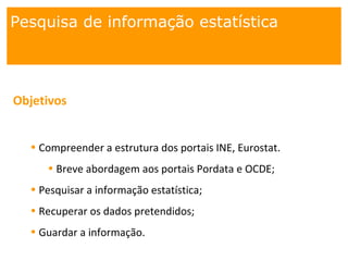 Pesquisa de informação estatística
Objetivos
• Compreender a estrutura dos portais INE, Eurostat.
• Breve abordagem aos portais Pordata e OCDE;
• Pesquisar a informação estatística;
• Recuperar os dados pretendidos;
• Guardar a informação.
 