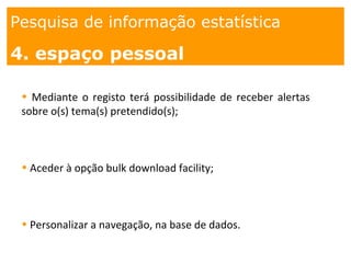 1. os
espaços
Pesquisa de informação estatística
1.Como?
Pesquisa de informação estatística
4. espaço pessoal
• Mediante o registo terá possibilidade de receber alertas
sobre o(s) tema(s) pretendido(s);
• Aceder à opção bulk download facility;
• Personalizar a navegação, na base de dados.
 