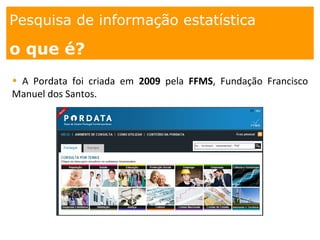 1. os
espaços
Pesquisa de informação estatística
o que é?
• A Pordata foi criada em 2009 pela FFMS, Fundação Francisco
Manuel dos Santos.
 