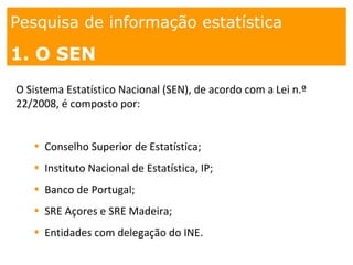 1. os
espaços
Pesquisa de informação estatística
1. O SEN
O Sistema Estatístico Nacional (SEN), de acordo com a Lei n.º
22/2008, é composto por:
• Conselho Superior de Estatística;
• Instituto Nacional de Estatística, IP;
• Banco de Portugal;
• SRE Açores e SRE Madeira;
• Entidades com delegação do INE.
 