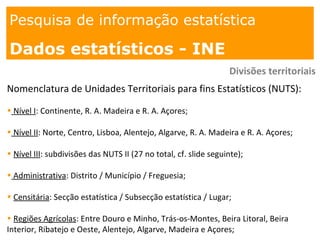 1. os
espaços
Pesquisa de informação estatística
Dados estatísticos - INE
Divisões territoriais
Nomenclatura de Unidades Territoriais para fins Estatísticos (NUTS):
• Nível I: Continente, R. A. Madeira e R. A. Açores;
• Nível II: Norte, Centro, Lisboa, Alentejo, Algarve, R. A. Madeira e R. A. Açores;
• Nível III: subdivisões das NUTS II (27 no total, cf. slide seguinte);
• Administrativa: Distrito / Município / Freguesia;
• Censitária: Secção estatística / Subsecção estatística / Lugar;
• Regiões Agrícolas: Entre Douro e Minho, Trás-os-Montes, Beira Litoral, Beira
Interior, Ribatejo e Oeste, Alentejo, Algarve, Madeira e Açores;
 