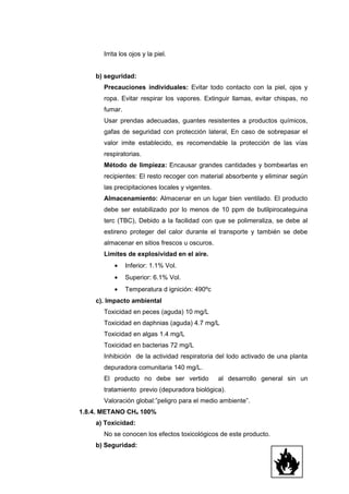 Irrita los ojos y la piel.


    b) seguridad:
       Precauciones individuales: Evitar todo contacto con la piel, ojos y
       ropa. Evitar respirar los vapores. Extinguir llamas, evitar chispas, no
       fumar.
       Usar prendas adecuadas, guantes resistentes a productos químicos,
       gafas de seguridad con protección lateral, En caso de sobrepasar el
       valor imite establecido, es recomendable la protección de las vías
       respiratorias.
       Método de limpieza: Encausar grandes cantidades y bombearlas en
       recipientes: El resto recoger con material absorbente y eliminar según
       las precipitaciones locales y vigentes.
       Almacenamiento: Almacenar en un lugar bien ventilado. El producto
       debe ser estabilizado por lo menos de 10 ppm de butilpirocateguina
       terc (TBC), Debido a la facilidad con que se polimeraliza, se debe al
       estireno proteger del calor durante el transporte y también se debe
       almacenar en sitios frescos u oscuros.
       Limites de explosividad en el aire.
           •    Inferior: 1.1% Vol.
           •    Superior: 6.1% Vol.
           •    Temperatura d ignición: 490ºc
    c). Impacto ambiental
       Toxicidad en peces (aguda) 10 mg/L
       Toxicidad en daphnias (aguda) 4.7 mg/L
       Toxicidad en algas 1.4 mg/L
       Toxicidad en bacterias 72 mg/L
       Inhibición de la actividad respiratoria del lodo activado de una planta
       depuradora comunitaria 140 mg/L.
       El producto no debe ser vertido           al desarrollo general sin un
       tratamiento previo (depuradora biológica).
       Valoración global:”peligro para el medio ambiente”.
1.8.4. METANO CH4 100%
    a) Toxicidad:
       No se conocen los efectos toxicológicos de este producto.
    b) Seguridad:
 
