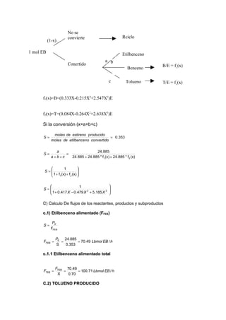 No se
                       convierte                            Rciclo
           (1-x)

1 mol EB                                                    Etilbenceno
                                                a b
                       Conertido                                          B/E = f1(x)
                                                               Benceno

                                                  c           Tolueno     T/E = f2(x)


      f1(x)=B=(0.333X-0.215X2+2.547X3)E


      f2(x)=T=(0.084X-0.264X2+2.638X3)E

      Si la conversión (x=a+b+c)

              moles de estireno producido
      S=                                      = 0.353
             moles de etilbencen o convertido

               a                        24.885
      S=           =
             a+b+c        24.885 + 24.885 * f1 (x) + 24.885 * f 2 (x)


                   1         
       S =
           1 + f (x) + f (x) 
                              
                1       2    

                          1                       
      S=
         1 + 0.417 X − 0.479 X 2 + 5.185 X 3
                                                   
                                                   
                                                  

      C) Calculo De flujos de los reactantes, productos y subproductos

      c.1) Etilbenceno alimentado (FFEB)

              PE
      S=
             FFEB

               PE 24.885
      FFEB =     =       = 70.49 Lbmol EB / h
               S   0.353

      c.1.1 Etilbenceno alimentado total


               FFEB 70.49
      FTEB =       =      = 100.71 Lbmol EB / h
                X    0.70

      C.2) TOLUENO PRODUCIDO
 