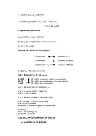 T= (0.084X-0.264X2+2.638X3)PE


T= (0.084(0.7)-0.264(0.7)2+2.638(0.7)3)*(24.885)

                               T= 20.75 Lb molT/h

c.3) Benceno producido


B= (0.333X-0.215X2+2.547X3)PE

B= (0.333(0.7)-0.215(0.7)2+2.547(0.7)3)*(24.885)

B= 24.91 Lb molB/h

Balance Para El Gas En Subconjunto


                     Etilbenceno                   Estireno + H2

                     Etilbenceno                   Benceno + Etileno

                     Etilbenceno + H2              Tolueno + Metano


FV=20(FTEB) =20.1420 Lb mol V /h

C.3.1) Balance Para El Hidrogeno

24.885-         Lb mol H2 producidos en la primera reacción
20.75           Lb mol H2 que reacciona en la tercera reacción
4.145           Lb mol H2 que no reacciona.

C.3.2) BALANCE DEL ETILENO (C2H4)

C2H4= (0.333X-0.215X2+2.547X3) PE
C2H4= 24.81 Lb mol E/h

C.2.3) BALANCE PARA EL METANO (CH4)

CH4= (0.084X - 0.264X2 + 2.638X3) PE
CH4=20.75 Lb mol M/h
Entonces; El balance de gas en su conjunto es:

G=m+n+p
G= 4.135+24.91+20.55
G=49.795 Lb mol G/h

2.2.2.2 BALANCE DE MATERIA EN TABLAS

   A) VARIABLES DE DISEÑO
 