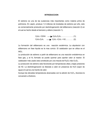 INTRODUCCION


El estireno es una de las sustancias más importantes como materia prima de
polímeros. En Japón, produce 1,5 millones de toneladas de estireno por año, esto
es comercialmente producido por deshidrogenación del etilbenceno (reacción 2) en
el cual es hecho desde el benceno y etileno (reacción 1).


                      C6H6 + C2H4          C6H5-C2H5………………… (1)
                      C6H5-C2H5            C6H5 –C2H5 + H2………… (2)


La formación del etilbenceno es una       reacción exotérmica. La alquilacion con
etilbenceno en fase liquida es la mas común. El catalizador que se utiliza es el
AlCl3.
La producción de estireno a partir de etilbenceno es una reacción endotérmica en
fase gas, y el H2 formado se puede quemar para aportar calor al reactor. El
catalizador más usado esta constituido por una mezcla de Fe2O3 más Cr2O3.
La producción de estireno esta favorecida por temperaturas altas y bajas presiones
de H2. La deshidrogenación es liberada a calor en presencia de H2O (vapor de
agua) el cual es una fuente de calor.
Aunque las elevadas temperaturas alcanzadas con la adición de H2O (v) favorece la
conversión a Estireno.
 