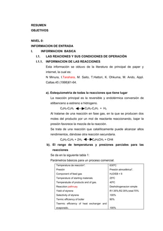 RESUMEN
OBJETIVOS


NIVEL 0:
INFORMACION DE ENTRADA
I.          INFORMACION BASICA
     I.1.     LAS REACIONES Y SUS CONDICIONES DE OPERACIÓN
     I.1.1.   INFORMACION DE LAS REACCIONES
              Esta información se obtuvo de la literatura de principal de paper y
              internet, la cual es:
              N Minura, I.Tarahara, M. Saito, T.Hattori, K. Ohkuma, M. Ando, Appl.
              Caltas.45 (1998)61-64.


              a). Estequiometria de todas la reacciones que tiene lugar
                 La reacción principal es la reversible y endotérmica conversión de
                 etilbenceno a estireno e hidrogeno.
                         C6H5-C2H5                  C6H5-C2H3 + H2
                 Al tratarse de una reacción en fase gas, en la que se producen dos
                 moles del producto por un mol de reactante reaccionando, bajar la
                 presión favorece la mezcla de la reacción.
                 Se trata de una reacción que catalíticamente puede alcanzar altos
                 rendimientos, dándose otra reacción secundaria.
                         C6H5-C2H3 + 2H2                C6H5CH3 + CH4
              b). El rango de temperaturas y presiones parciales para las
                   reacciones
                 Se da en la siguiente tabla 1:
                 Parámetros básicos para un proceso comercial.
                      Temperatura de reaccióna.                      630ºC
                      Presión                                        Presión atmosféricab.
                      Component of feed gas                          H2O/EB = 9
                      Temperature of starting materials              25ºC
                      Temperatude of products and of gas.            40ºC
                      Reacction pathruay                             Deshidrogenacion simple
                      Yield of styrene                               R1:35%;R2:35%;total:70%
                      Selectivity of styrene                         100%
                      Termic efficiency of boiler                    90%
                      Teermic efficiency of heat exchanger and
                      evaporado.                                     100%
 