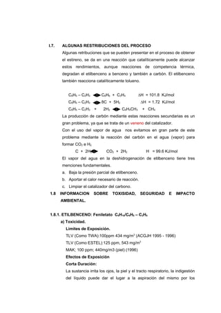 I.7.   ALGUNAS RESTRIBUCIONES DEL PROCESO
       Algunas retribuciones que se pueden presentar en el proceso de obtener
       el estireno, se da en una reacción que catalíticamente puede alcanzar
       estos rendimientos, aunque reacciones de competencia térmica,
       degradan el etilbenceno a benceno y también a carbón. El etilbenceno
       también reacciona catalíticamente tolueno.


           C6H5 – C2H3        C6H6 + C2H4           ∆H = 101.8 KJ/mol
           C6H5 – C2H3        8C + 5H2                ∆H = 1.72 KJ/mol
           C6H5 – C2H3 +       2H2        C6H5CH3      + CH4
       La producción de carbón mediante estas reacciones secundarias es un
       gran problema, ya que se trata de un veneno del catalizador.
       Con el uso del vapor de agua         nos evitamos en gran parte de este
       problema mediante la reacción del carbón en el agua (vapor) para
       formar CO2 e H2.
              C + 2H2O           CO2 + 2H2               H = 99.6 KJ/mol
       El vapor del agua en la deshidrogenación de etilbenceno tiene tres
       menciones fundamentales.
       a. Baja la presión parcial de etilbenceno.
       b. Aportar el calor necesario de reacción.
       c. Limpiar el catalizador del carbono.
1.8    INFORMACION        SOBRE      TOXISIDAD,      SEGURIDAD         E   IMPACTO
       AMBIENTAL.


1.8.1. ETILBENCENO: Feniletato C8H10/C6H5 – C2H5
       a) Toxicidad.
         Limites de Exposición.
         TLV (Como TWA):100ppm 434 mg/m3 (ACGJH 1995 - 1996)
         TLV (Como ESTEL):125 ppm, 543 mg/m3
         MAK; 100 ppm; 440mg/m3 (piel) (1996)
         Efectos de Exposición
         Corta Duración:
         La sustancia irrita los ojos, la piel y el tracto respiratorio, la indigestión
         del líquido puede dar el lugar a la aspiración del mismo por los
 