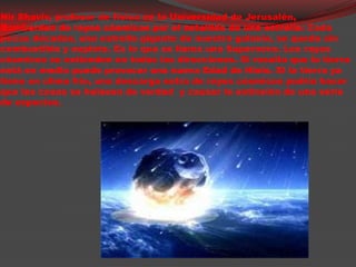                               NirShaviv, profesor de física en la Universidad de Jerusalén, Bombardeo de rayoscósmicos por el estallido de una estrella: Cada pocasdécadas, una estrellagigante de nuestra galaxia, se queda sin combustible y explota. Es lo que se llama una Supernova. Los rayoscósmicos se extienden en todas las direcciones. Si resulta que la tierra está en medio puedeprovocar una nueva Edad de Hielo. Si la tierra ya tiene un clima frio, una descarga extra de rayoscósmicos podría hacer que las cosas se helasen de verdad  y causar la extinsión de una serie de especies.