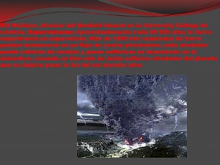                               Bill McGuire, director del Benfield Hazard en la University College de Lóndres, Supervolcanes: Aproximadamente cada 50 000 años la tierra experimenta un supervolcán. Más de 1000 kimcuadrados de tierra puedendeshacerse en un flujo de cenizapiroclástica, todo alrededorpuedecubrirse de cenizas y gases sulfúricos se inyectarían en la atmósfera, creando un finovelo de ácidosulfúricoalrededor del planeta que no dejaríapasar la luz del sol durante años 