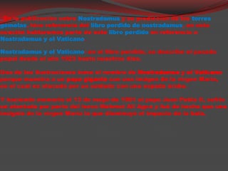 En la publicación sobreNostradamus y su predicción de las torresgemelas, hicereferencia del libroperdido de nostradamus, en esta ocaciónhablaremos parte de este libroperdido en referencia a Nostradamus y el Vaticano.Nostradamus y el Vaticano: en el libroperdido, se describe el pasado papal desde el año 1923 hasta nuestros dias.        Una de las ilustracionestoma el nombre de Nostradamus y el Vaticano porque muestra a un papa gigante con una imágen de la virgen María, en el cual es atacado por un soldado con una espadaárabe.Y haciendomemoria el 13 de mayo de 1981 el papa Juan Pablo II, sufrio un atentado por parte del turcoMehmet Ali Agca y fué de hecho que una insignia de la virgen María la que disminuyó el impacto de la bala.