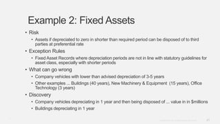21Copyright © 2012. Infor. All Rights Reserved. www.infor.com
Example 2: Fixed Assets
• Risk
• Assets if depreciated to zero in shorter than required period can be disposed of to third
parties at preferential rate
• Exception Rules
• Fixed Asset Records where depreciation periods are not in line with statutory guidelines for
asset class, especially with shorter periods
• What can go wrong
• Company vehicles with lower than advised depreciation of 3-5 years
• Other examples ... Buildings (40 years), New Machinery & Equipment (15 years), Office
Technology (3 years)
• Discovery
• Company vehicles depreciating in 1 year and then being disposed of ... value in in $millions
• Buildings depreciating in 1 year
21
 