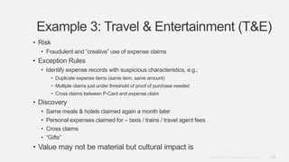 22Copyright © 2012. Infor. All Rights Reserved. www.infor.com
Example 3: Travel & Entertainment (T&E)
• Risk
• Fraudulent and “creative” use of expense claims
• Exception Rules
• Identify expense records with suspicious characteristics, e.g.;
• Duplicate expense items (same item, same amount)
• Multiple claims just under threshold of proof of purchase needed
• Cross claims between P-Card and expense claim
• Discovery
• Same meals & hotels claimed again a month later
• Personal expenses claimed for – taxis / trains / travel agent fees
• Cross claims
• “Gifts”
• Value may not be material but cultural impact is
22
 