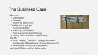 37Copyright © 2012. Infor. All Rights Reserved. www.infor.com
The Business Case
• Depends
• Organization
• Situation
• Bolting the Stable Door
• The objective is typically
• Assuring reputation
• Reducing cost of control
• Cost avoidance & Cash recovery
• Driving financial process cost efficiency
• Identify
• Direct benefits: Cost/Effort - Savings/Avoidance
• Soft benefits: Attitude/Image - Change/Improvement
• Benchmarks: Continuous Improvement
• A scoped pilot can quickly validate value
 