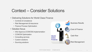 4Copyright © 2012. Infor. All Rights Reserved. www.infor.com
Context – Consider Solutions
• Delivering Solutions for World Class Finance
• Controls & Compliance
• Risk Management & Assurance
• Finance Process Optimisation
• Solution focus
• Infor Approva (CCM/CM) Implementation
• CCM/CM Optimization
• Consulting services
• Custom solutions
• Sourcing solutions
4 © 2013 Consider Solutions All rights reserved
World
Class
Finance
Business Results
Cost of Finance
Cash flow
Risk Management
 