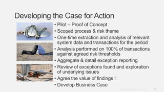 44Copyright © 2012. Infor. All Rights Reserved. www.infor.com
Developing the Case for Action
• Pilot – Proof of Concept
• Scoped process & risk theme
• One-time extraction and analysis of relevant
system data and transactions for the period
• Analysis performed on 100% of transactions
against agreed risk thresholds
• Aggregate & detail exception reporting
• Review of exceptions found and exploration
of underlying issues
• Agree the value of findings !
• Develop Business Case
 