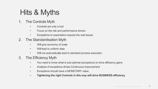 46Copyright © 2012. Infor. All Rights Reserved. www.infor.com
Hits & Myths
1. The Controls Myth
• Controls are only a tool
• Focus on the risk and performance drivers
• Exceptions to expectation expose the real issues
2. The Standardisation Myth
• Will give economy of scale
• Will lead to uniform data
• Will not automatically lead to standard process execution
3. The Efficiency Myth
• You need to know what is sub-optimal (exceptions) to drive efficiency gains
• Analysis of exceptions drives Continuous Improvement
• Exceptions should have a MONETARY value
• Tightening the right Controls in this way will drive BUSINESS efficiency
46
 