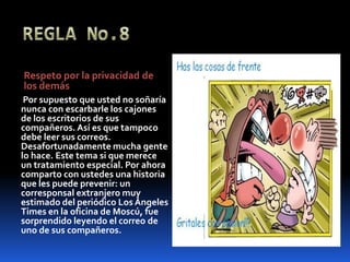 REGLA No.8Respeto por la privacidad de los demásPor supuesto que usted no soñaría nunca con escarbarle los cajones de los escritorios de sus compañeros. Así es que tampoco debe leer sus correos. Desafortunadamente mucha gente lo hace. Este tema si que merece un tratamiento especial. Por ahora comparto con ustedes una historia que les puede prevenir: un corresponsal extranjero muy estimado del periódico Los Ángeles Times en la oficina de Moscú, fue sorprendido leyendo el correo de uno de sus compañeros.