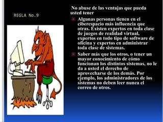 REGLA No.9No abuse de las ventajas que pueda usted tenerAlgunas personas tienen en el ciberespacio más influencia que otras. Existen expertos en toda clase de juegos de realidad virtual, expertos en todo tipo de software de oficina y expertos en administrar toda clase de sistemas.Saber más que los otros, o tener un mayor conocimiento de cómo funcionan los distintos sistemas, no le da a usted el derecho de aprovecharse de los demás. Por ejemplo, los administradores de los sistemas no deben leer nunca el correo de otros.