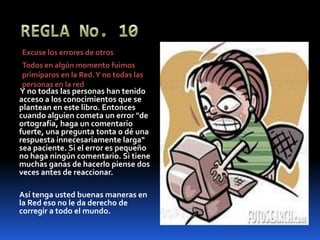 REGLA No. 10Excuse los errores de otrosTodos en algún momento fuimos primíparos en la Red. Y no todas las personas en la red Y no todas las personas han tenido acceso a los conocimientos que se plantean en este libro. Entonces cuando alguien cometa un error "de ortografía, haga un comentario fuerte, una pregunta tonta o dé una respuesta innecesariamente larga" sea paciente. Si el error es pequeño no haga ningún comentario. Si tiene muchas ganas de hacerlo piense dos veces antes de reaccionar.Así tenga usted buenas maneras en la Red eso no le da derecho de corregir a todo el mundo.