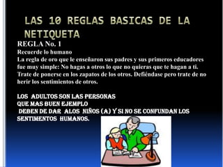 LAS 10 REGLAS BASICAS DE LA NETIQUETAREGLA No. 1Recuerde lo humanoLa regla de oro que le enseñaron sus padres y sus primeros educadores fue muy simple: No hagas a otros lo que no quieras que te hagan a ti. Trate de ponerse en los zapatos de los otros. Defiéndase pero trate de no herir los sentimientos de otros.LOS  ADULTOS SON LAS PERSONAS QUE MAS BUEN EJEMPLO  DEBEN DE DAR  ALOS  NIÑOS (A) Y SI NO SE CONFUNDAN LOS SENTIMENTOS  HUMANOS.