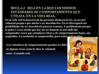 REGLA.2   SIGA EN LA RED LOS MISMOS ESTÁNDARES DE COMPORTAMIENTO QUE UTILIZA  EN LA VIDA REAL.En la vida real la mayoría de las personas obedecen la ley, ya sea por voluntad propia o por miedo a ser descubiertos. En el ciberespacio las posibilidades de ser descubierto parecen remotas. Y posiblemente porque la gente a veces olvida que hay un ser humano al otro lado del computador, creen que estándares éticos o de comportamiento bajos, son aceptables. La confusión es comprensible, pero están equivocados. . Los estándares de comportamiento pueden ser diferentes en algunas áreas como lo ético la voluntad como  el mundo real.
