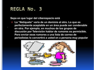 REGLA No. 3Sepa en que lugar del ciberespacio estáLa “Netiqueta” varía de un dominio al otro. Lo que es perfectamente aceptable en un área puede ser condenable en otra. Por ejemplo, en muchos de los grupos de discusión por Televisión hablar de rumores es permisible. Pero enviar esos rumores a una lista de correo de periodistas lo convertirá a usted en a persona muy popular .
