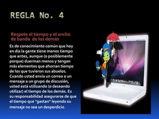 REGLA No. 4Respete el tiempo y el ancho de banda  de los demásEs de conocimiento común que hoy en día la gente tiene menos tiempo que antes, aunque (o posiblemente porque) duerman menos y tengan más elementos que ahorran tiempo de los que tuvieron sus abuelos. Cuando usted envía un correo o un mensaje a un grupo de discusión, usted está utilizando (o deseando utilizar) el tiempo de los demás. Es su responsabilidad asegurarse de que el tiempo que "gastan“ leyendo su mensaje no sea un desperdicio.