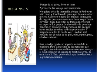 REGLA No. 5  Ponga de su parte,  bien en líneaAproveche las ventajas del anonimatoNo quiero dejar la impresión de que la Red es un sitio cruel y frío lleno de gente que desea insultar a otros. Como en el resto del mundo, la mayoría de la gente que se comunica en línea lo que desea es “caer” bien. Las redes de trabajo (networks) –en especial los grupos de discusión– le permiten ponerse en contacto con personas a las que por otros medios usted no podría aproximarse. Y ninguno de ellos lo puede ver. Usted no será juzgado por el color de su piel, ojos, o pelo, peso, edad o vestuario.Será usted juzgado eso sí por la calidad de su escritura. Para la mayoría de las personas que escogen comunicarse en línea esto es una ventaja; si no disfrutaran utilizando la palabra escrita, no estarían allí. Esto quiere decir que la redacción y la gramática cuentan.