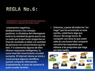 REGLA No.6: Comparta el conocimiento de los expertos, Finalmente, después de todos estos comentarios negativos, dediquémonos a los consejos positivos. La fortaleza del ciberespacio está en la cantidad de gente que lo usa. La razón por la que hacer preguntas en línea da resultado se debe a la cantidad de personas con conocimientos que las leen. Y si solamente algunos de ellos ofrecen respuestas inteligentes, la suma total del conocimiento mundial aumenta. El Internet mismo se inició y creció porque algunos científicos querían compartir información. Gradualmente, el resto de nosotros la pudo acceder también.Entonces, a pesar de todos los “no haga” que ha encontrado en este escrito, usted tiene algo que ofrecer. No tenga temor de compartir con otros lo que usted sabe.Es una buena idea compartir con otros las respuestas que obtiene a las preguntas que haga por éste medio . 
