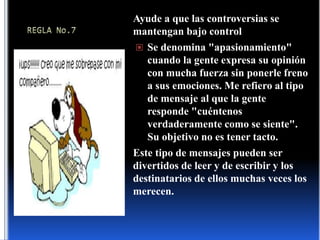 REGLA No.7Ayude a que las controversias se mantengan bajo controlSe denomina "apasionamiento" cuando la gente expresa su opinión con mucha fuerza sin ponerle freno a sus emociones. Me refiero al tipo de mensaje al que la gente responde "cuéntenos verdaderamente como se siente". Su objetivo no es tener tacto.Este tipo de mensajes pueden ser divertidos de leer y de escribir y los destinatarios de ellos muchas veces los merecen.