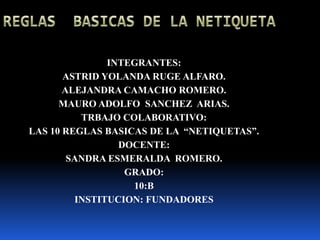 REGLAS  BASICAS DE LA NETIQUETA INTEGRANTES:  ASTRID YOLANDA RUGE ALFARO. ALEJANDRA CAMACHO ROMERO. MAURO ADOLFO  SANCHEZ  ARIAS. TRBAJO COLABORATIVO: LAS 10 REGLAS BASICAS DE LA  “NETIQUETAS”. DOCENTE:  SANDRA ESMERALDA  ROMERO. GRADO: 10:B INSTITUCION: FUNDADORES 