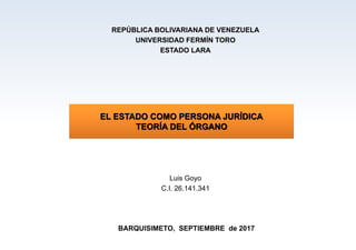 EL ESTADO COMO PERSONA JURÍDICA
TEORÍA DEL ÓRGANO
REPÚBLICA BOLIVARIANA DE VENEZUELA
UNIVERSIDAD FERMÍN TORO
ESTADO LARA
Luis Goyo
C.I. 26.141.341
BARQUISIMETO, SEPTIEMBRE de 2017
 
