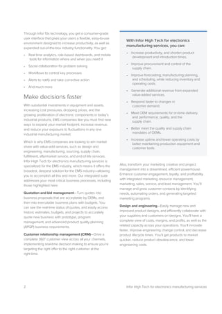 2 Infor High Tech for electronics manufacturing services
Through Infor 10x technology, you get a consumer-grade
user interface that gives your users a flexible, easy-to-use
environment designed to increase productivity, as well as
expanded out-of-the-box industry functionality. You get:
• Real time analytics, role-based dashboards, and mobile
tools for information where and when you need it
• Social collaboration for problem solving
• Workflows to control key processes
• Alerts to notify and take corrective action
• And much more
Make decisions faster
With substantial investments in equipment and assets,
increasing cost pressures, dropping prices, and the
growing proliferation of electronic components in today’s
industrial products, EMS companies like you must find new
ways to expand your market footprint, increase revenue,
and reduce your exposure to fluctuations in any one
industrial manufacturing market.
Which is why EMS companies are looking to win market
share with value-add services, such as design and
engineering, manufacturing, sourcing, supply chain,
fulfillment, aftermarket service, and end-of-life services.
Infor High Tech for electronics manufacturing services is
specialized for the EMS industry, which means it offers the
broadest, deepest solution for the EMS industry—allowing
you to accomplish all this and more. Our integrated suite
addresses your most critical business processes, including
those highlighted here:
Quotation and bid management—Turn quotes into
business proposals that are acceptable by OEMs, and
then into executable business plans with budgets. You
can see the real-time status of quotes, and easily access
historic estimates, budgets, and projects to accurately
quote new business with prototype, program
management, and advanced product quality planning
(APQP) business requirements.
Customer relationship management (CRM)—Drive a
complete 360° customer view across all your channels,
implementing real-time decision making to ensure you’re
targeting the right offer to the right customer at the
right time.
Also, transform your marketing creative and project
management into a streamlined, efficient powerhouse.
Enhance customer engagement, loyalty, and profitability
with integrated marketing resource management,
marketing, sales, service, and lead management. You’ll
manage and grow customer contacts by identifying
needs, automating orders, and generating targeted
marketing programs.
Design and engineering—Easily manage new and
improved product designs, and efficiently collaborate with
your suppliers and customers on designs. You’ll have a
complete view of costs, margins, and profits, as well as the
related capacity across your operations. You’ll innovate
faster, improve engineering change control, and decrease
product lifecycle times. You’ll get products to market
quicker, reduce product obsolescence, and lower
engineering costs.
With Infor High Tech for electronics
manufacturing services, you can:
• Increase productivity, and shorten product
development and introduction times.
• Improve procurement and control of the
supply chain.
• Improve forecasting, manufacturing planning,
and scheduling, while reducing inventory and
operating costs.
• Generate additional revenue from expanded
value-added services.
• Respond faster to changes in
customer demand.
• Meet OEM requirements for on-time delivery
and performance, quality, and the
supply chain.
• Better meet the quality and supply chain
mandates of OEMs.
• Increase uptime and lower operating costs by
better maintaining production equipment and
customer tools.
 