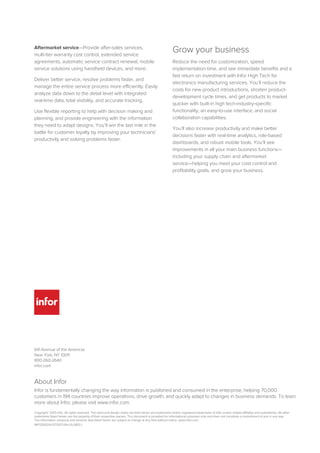 641 Avenue of the Americas
New York, NY 10011
800-260-2640
infor.com
Aftermarket service—Provide after-sales services,
multi-tier warranty cost control, extended service
agreements, automatic service contract renewal, mobile
service solutions using handheld devices, and more.
Deliver better service, resolve problems faster, and
manage the entire service process more efficiently. Easily
analyze data down to the detail level with integrated
real-time data, total visibility, and accurate tracking.
Use flexible reporting to help with decision making and
planning, and provide engineering with the information
they need to adapt designs. You’ll win the last mile in the
battle for customer loyalty by improving your technicians’
productivity and solving problems faster.
Grow your business
Reduce the need for customization, speed
implementation time, and see immediate benefits and a
fast return on investment with Infor High Tech for
electronics manufacturing services. You’ll reduce the
costs for new product introductions, shorten product-
development cycle times, and get products to market
quicker with built-in high tech-industry-specific
functionality, an easy-to-use interface, and social
collaboration capabilities.
You’ll also increase productivity and make better
decisions faster with real-time analytics, role-based
dashboards, and robust mobile tools. You’ll see
improvements in all your main business functions—
including your supply chain and aftermarket
service—helping you meet your cost control and
profitability goals, and grow your business.
About Infor
Infor is fundamentally changing the way information is published and consumed in the enterprise, helping 70,000
customers in 194 countries improve operations, drive growth, and quickly adapt to changes in business demands. To learn
more about Infor, please visit www.infor.com.
Copyright© 2013 Infor. All rights reserved. The word and design marks set forth herein are trademarks and/or registered trademarks of Infor and/or related affiliates and subsidiaries. All other
trademarks listed herein are the property of their respective owners. This document is provided for informational purposes only and does not constitute a commitment to you in any way.
The information, products and services described herein are subject to change at any time without notice. www.infor.com.
INF1230024-1373337-EN-US-0813-1
 