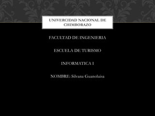 FACULTAD DE INGENIERIA
ESCUELA DE TURISMO
INFORMATICA I
NOMBRE: Silvana Guanoluisa
UNIVERCIDAD NACIONAL DE
CHIMBORAZO
 