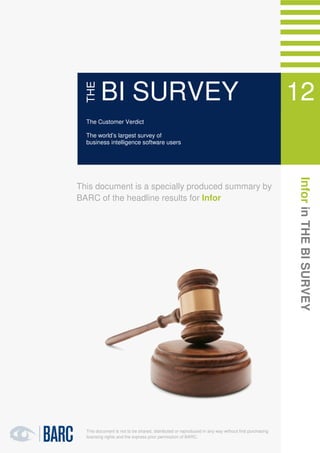 1   Infor in THE BI SURVEY 12




               THE
                      BI SURVEY                                                                                   12
               The Customer Verdict

               The world’s largest survey of
                                                                                                                  11
               business intelligence software users




                                                                                                                  Infor in THE BI SURVEY
            This document is a specially produced summary by
            BARC of the headline results for Infor




               This document is not to be shared, distributed or reproduced in any way without first purchasing
               licensing rights and the express prior permission of BARC.
 