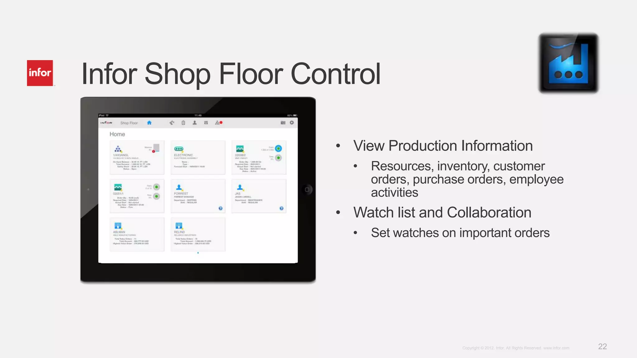 Infor Shop Floor Control

                    • View Production Information
                      •   Resources, inventory, customer
                          orders, purchase orders, employee
                          activities
                    • Watch list and Collaboration
                      •   Set watches on important orders




                                         Copyright © 2012. Infor. All Rights Reserved. www.infor.com   22
 