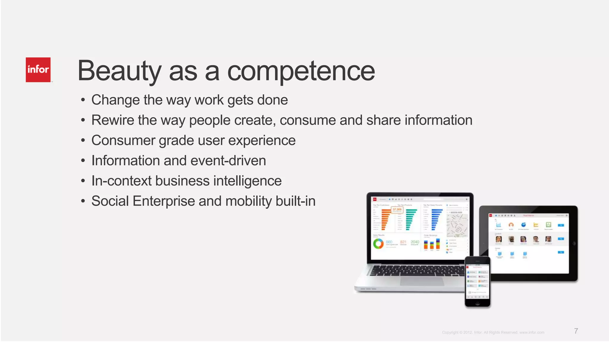 Beauty as a competence
•   Change the way work gets done
•   Rewire the way people create, consume and share information
•   Consumer grade user experience
•   Information and event-driven
•   In-context business intelligence
•   Social Enterprise and mobility built-in




                                                          Copyright © 2012. Infor. All Rights Reserved. www.infor.com   7
 
