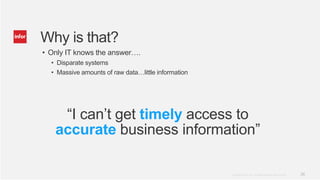 Why is that?
• Only IT knows the answer….
  • Disparate systems
  • Massive amounts of raw data…little information




    “I can’t get timely access to
   accurate business information”

                                                     Copyright © 2012. Infor. All Rights Reserved. www.infor.com   26
 