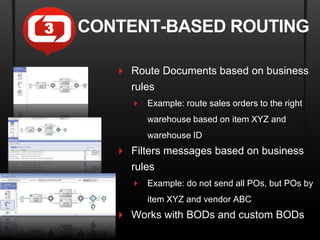3   CONTENT-BASED ROUTING

        Route Documents based on business
         rules
           Example: route sales orders to the right
             warehouse based on item XYZ and
             warehouse ID
        Filters messages based on business
         rules
           Example: do not send all POs, but POs by
             item XYZ and vendor ABC
        Works with BODs and custom BODs
 