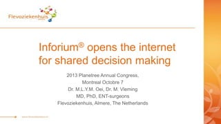 Inforium® opens the internet
for shared decision making
2013 Planetree Annual Congress,
Montreal Octobre 7
Dr. M.L.Y.M. Oei, Dr. M. Vleming
MD, PhD, ENT-surgeons
Flevoziekenhuis, Almere, The Netherlands
 