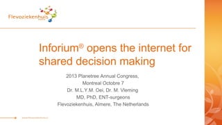 Inforium®
opens the internet for
shared decision making
2013 Planetree Annual Congress,
Montreal Octobre 7
Dr. M.L.Y.M. Oei, Dr. M. Vleming
MD, PhD, ENT-surgeons
Flevoziekenhuis, Almere, The Netherlands
 