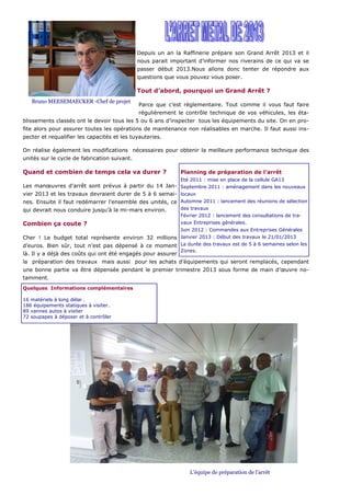 Depuis un an la Raffinerie prépare son Grand Arrêt 2013 et il
                                              nous parait important d’informer nos riverains de ce qui va se
                                              passer début 2013.Nous allons donc tenter de répondre aux
                                              questions que vous pouvez vous poser.

                                              Tout d’abord, pourquoi un Grand Arrêt ?
   Bruno MEESEMAECKER -Chef de projet
                                              Parce que c’est réglementaire. Tout comme il vous faut faire
                                              régulièrement le contrôle technique de vos véhicules, les éta-
blissements classés ont le devoir tous les 5 ou 6 ans d’inspecter tous les équipements du site. On en pro-
fite alors pour assurer toutes les opérations de maintenance non réalisables en marche. Il faut aussi ins-
pecter et requalifier les capacités et les tuyauteries.

On réalise également les modifications nécessaires pour obtenir la meilleure performance technique des
unités sur le cycle de fabrication suivant.

Quand et combien de temps cela va durer ?                    Planning de préparation de l’arrêt
                                                             Eté 2011 : mise en place de la cellule GA13
Les manœuvres d’arrêt sont prévus à partir du 14 Jan- Septembre 2011 : aménagement dans les nouveaux
vier 2013 et les travaux devraient durer de 5 à 6 semai- locaux
nes. Ensuite il faut redémarrer l’ensemble des unités, ce Automne 2011 : lancement des réunions de sélection
qui devrait nous conduire jusqu’à la mi-mars environ.        des travaux
                                                             Février 2012 : lancement des consultations de tra-
Combien ça coute ?                                           vaux Entreprises générales.
                                                             Juin 2012 : Commandes aux Entreprises Générales
Cher ! Le budget total représente environ 32 millions Janvier 2013 : Début des travaux le 21/01/2013
d’euros. Bien sûr, tout n’est pas dépensé à ce moment La durée des travaux est de 5 à 6 semaines selon les
                                                             Zones.
là. Il y a déjà des coûts qui ont été engagés pour assurer
la préparation des travaux mais aussi pour les achats d’équipements qui seront remplacés, cependant
une bonne partie va être dépensée pendant le premier trimestre 2013 sous forme de main d’œuvre no-
tamment.
Quelques Informations complémentaires

16 matériels à long délai .
186 équipements statiques à visiter.
89 vannes autos à visiter
72 soupapes à déposer et à contrôler




                                                                 L’équipe de préparation de l’arrêt
 
