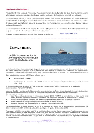 Quel seront les impacts ?

Tout d’abord, il n’y aura pas d’impact sur l’approvisionnement des carburants. Nos bacs de produits finis seront
pleins avant les manœuvres d’arrêt et la gare routière continuera de fonctionner comme à son habitude.

Au niveau main d’œuvre, il y aura une activité plus grande. C’est environ 700 personnes qui seront mobilisées
sur l’arrêt et il faut intégrer les aspects logistiques. Les entreprises locales seront bien sûr sollicitées pour les
travaux mais il faut également penser à la restauration et à l’hébergement par exemple, autant d’acteurs locaux
qui seront concernés.

Au niveau environnement, l’arrêt complet des unités est toujours une phase délicate et nous travaillons d’ores et
déjà sur le sujet afin de maitriser parfaitement cette phase.
                                                                                        Bruno MEESEMAECKER
Il en est de même au niveau sécurité, bien entendu et avant tout !

—————————————————————————————————————————————————————————




    La SARA aux côté des Forces
    Armées pour améliorer la lutte
    contre la pollution en mer



Le Préfet de la Région Martinique, délégué du gouvernement pour l’action de l’Etat en mer, et le Commandant de Zone Mariti-
me Antilles ont organisé un exercice « ORSEC Maritime » le mardi 24 avril 2012, centré sur la lutte contre une pollution mariti-
me. L’accent a été particulièrement porté sur les volets « assistance à un navire en difficulté » et « lutte antipollution en mer ».

Dans le cadre de cet exercice, la SARA a été sollicitée pour :

             le prêt du navire LASCAUX

             la participation d’un observateur de la SARA en mer avec la marine pour le déploiement des moyens en la personne
              d’Eric LISIMA

la participation à l’Equipe de Gestion de Crise au sein de la cellule d’experts d’un 2 ème observateur de la SARA en la
personne de Jean-François ROCHEFORT;

L'exercice BALAOU a pour but général d'entraîner les administrations et les Forces Armées disposant de moyens d’intervention
en mer à conduire une intervention majeure de lutte contre une pollution par hydrocarbures de grande ampleur.
Cet exercice a permis de :
      Tester les procédures de montée en puissance du dispositif ORSEC MARITIME en cours de mise en place pour la zone
       Antilles, avant son approbation définitive ; l’exercice est une composante essentielle de la validation de ce dispositif ;
      Améliorer les connaissances mutuelles avec les administrations et les acteurs privés participants à l'exercice ;
        Activer une équipe de gestion d’intervention puis une équipe de gestion de crise
        Planifier et d’anticiper une réponse adaptée au traitement d’un navire en difficultés.

Un débriefing à chaud en comité restreint a eu lieu en fin d’exercice et a montré que les moyens de lutte antipollution ont été
déployé conformément à la stratégie de lutte définie par l’équipe de gestion d’intervention (EGI).

Pour sa part, la SARA dresse un bilan positif de sa participation à cet exercice. Il a permis un retour d’expérience concret à nos
participants sur la mise en place des moyens dans le cadre d’une pollution, de mieux apprécier la mise en place et l’animation
d’une cellule de crise, d’appréhender l’assistance que la SARA pourrait apporter en terme d’expertise pour la connaissance des
produits (assistance du Laboratoire de la SARA) et enfin de resserrer les liens avec les acteurs du Plan Urgence Maritime SARA
et ceux du POLMAR.

                                                       J.F. ROCHEFORT
                            Chef du département Hygiène, Sécurité, Environnement, Qualité, Inspection
 