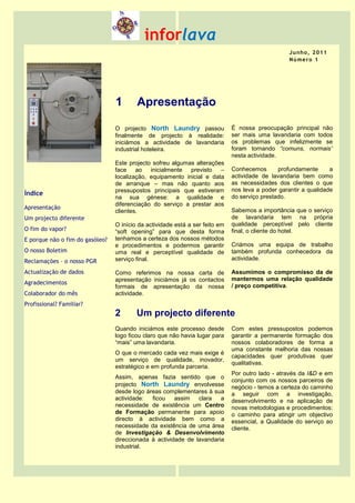 inforlava
                                                                                                   J u n h o, 2 0 1 1
                                                                                                   N ú me r o 1




                                 1       Apresentação

                                 O projecto North Laundry passou              É nossa preocupação principal não
                                 finalmente de projecto à realidade:          ser mais uma lavandaria com todos
                                 iniciámos a actividade de lavandaria         os problemas que infelizmente se
                                 industrial hoteleira.                        foram tornando “comuns, normais”
                                                                              nesta actividade.
                                 Este projecto sofreu algumas alterações
                                 face ao inicialmente previsto         –      Conhecemos       profundamente      a
                                 localização, equipamento inicial e data      actividade de lavandaria bem como
                                 de arranque – mas não quanto aos             as necessidades dos clientes o que
                                 pressupostos principais que estiveram        nos leva a poder garantir a qualidade
Índice                                                                        do serviço prestado.
                                 na sua génese: a qualidade e
                                 diferenciação do serviço a prestar aos
Apresentação                                                                  Sabemos a importância que o serviço
                                 clientes.
Um projecto diferente                                                         de lavandaria tem na própria
                                 O início da actividade está a ser feito em   qualidade perceptível pelo cliente
O fim do vapor?                  “soft opening” para que desta forma          final, o cliente do hotel.
E porque não o fim do gasóleo?   tenhamos a certeza dos nossos métodos
                                 e procedimentos e podermos garantir          Criámos uma equipa de trabalho
O nosso Boletim                  uma real e perceptível qualidade de          também profunda conhecedora da
Reclamações – o nosso PGR        serviço final.                               actividade.

Actualização de dados            Como referimos na nossa carta de             Assumimos o compromisso da de
                                 apresentação iniciámos já os contactos       mantermos uma relação qualidade
Agradecimentos
                                 formais de apresentação da nossa             / preço competitiva.
Colaborador do mês               actividade.
Profissional? Familiar?
                                 2       Um projecto diferente
                                 Quando iniciámos este processo desde         Com estes pressupostos podemos
                                 logo ficou claro que não havia lugar para    garantir a permanente formação dos
                                 “mais” uma lavandaria.                       nossos colaboradores de forma a
                                                                              uma constante melhoria das nossas
                                 O que o mercado cada vez mais exige é
                                                                              capacidades quer produtivas quer
                                 um serviço de qualidade, inovador,
                                                                              qualitativas.
                                 estratégico e em profunda parceria.
                                                                              Por outro lado - através da I&D e em
                                 Assim, apenas fazia sentido que o
                                                                              conjunto com os nossos parceiros de
                                 projecto North Laundry envolvesse            negócio - temos a certeza do caminho
                                 desde logo áreas complementares à sua        a seguir com a investigação,
                                 actividade:  ficou    assim   clara   a      desenvolvimento e na aplicação de
                                 necessidade de existência um Centro          novas metodologias e procedimentos:
                                 de Formação permanente para apoio            o caminho para atingir um objectivo
                                 directo à actividade bem como a              essencial, a Qualidade do serviço ao
                                 necessidade da existência de uma área        cliente.
                                 de Investigação & Desenvolvimento
                                 direccionada à actividade de lavandaria
                                 industrial.
 