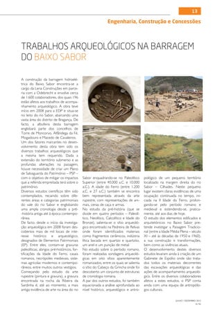 13

                                                              Engenharia, Construção e Concessões



Trabalhos arqueológicos na Barragem
do Baixo Sabor

A construção da barragem hidroelé-
trica do Baixo Sabor encontra-se a
cargo da Lena Construções em parce-
ria com a Odebrecht e envolve cerca
de 1.600 colaboradores, dos quais 196
estão afetos aos trabalhos de acompa-
nhamento arqueológico. A obra teve
início em 2008 para a EDP e situa-se
no leito do rio Sabor, abarcando uma
vasta área do distrito de Bragança. De
facto, a albufeira desta barragem
englobará parte dos concelhos de
Torre de Moncorvo, Alfândega da Fé,
Mogadouro e Macedo de Cavaleiros.
Um dos fatores marcantes no desen-
volvimento desta obra tem sido os
diversos trabalhos arqueológicos que
a mesma tem requerido. Dada a
extensão do território submerso e as
profundas alterações na paisagem,
houve necessidade de criar um Plano
de Salvaguarda do Património – PSP –
com o objetivo de mitigar os impactos        Sabor enquadrando-se no Paleolítico       pológico de um pequeno território
que a referida empreitada terá sobre o       Superior (entre 40.000 a.C. e 10.000      localizado na margem direita do rio
património.                                  a.C.). A idade do Ferro (entre 1.200      Sabor – Cilhades. Neste pequeno
Diversos estudos científicos têm sido        a.C. e 27 a.C.) também se encontra        lugar existem claras evidências de uma
contemplados, recaindo sobre dife-           bem representada através da arte          ocupação continuada no tempo, ini-
rentes áreas e categorias patrimoniais       rupestre, com representações de ani-      ciada na II Idade do Ferro, prolon-
do vale do rio Sabor e englobando            mais, cenas de caça e armas.              gando-se pelo período romano e
uma ampla cronologia desde a pré-            No estudo da pré-história (que se         medieval e estendendo-se, pratica-
-história antiga até à época contempo-       divide em quatro períodos – Paleolí-      mente, até aos dias de hoje.
rânea.                                       tico, Neolítico, Calcolítico e Idade do   O estudo dos elementos edificados e
De facto, desde o início da investiga-       Bronze), salienta-se o sítio arqueoló-    arquitetónicos no Baixo Sabor pre-
ção arqueológica em 2008 foram des-          gico encontrado na Pedreira de Relvas     tende investigar a Paisagem Tradicio-
cobertos mais de mil locais de inte-         onde foram identificados materiais        nal (entre a Idade Média Plena – século
resse histórico e arqueológico,              como fragmentos cerâmicos, indústria      XI – até às décadas de 1950 e 1960),
designados de Elementos Patrimoniais         lítica lascada em quartzo e quartzito,    a sua construção e transformações,
(EP). Entre eles, contam-se gravuras         um anel e um punção de metal.             bem como as vivências atuais.
paleolíticas, abrigos pré-históricos, for-   No estudo sobre o período romano,         O desenvolvimento destes diversos
tificações da Idade do Ferro, casais         foram realizadas sondagens arqueoló-      estudos levaram ainda à criação de um
romanos, necrópoles medievais, siste-        gicas em oito sítios aparentemente        Gabinete de Espólio onde são trata-
mas agrícolas modernos e contempo-           romanizados, entre os quais se salienta   dos todos os materiais decorrentes
râneos, entre muitos outros vestígios.       o sítio do Cabeço da Grincha onde foi     das escavações arqueológicas e das
Começando pelo estudo da arte                descoberto um conjunto de estruturas      ações de acompanhamento arqueoló-
rupestre (pintura e gravura), a gravura      de cronologia romana.                     gico. Entre os diversos colaboradores
encontrada na rocha da Ribeira da            A par dos outros estudos, foi também      afetos a estes estudos, o PSP conta
Sardinha é, até ao momento, a mais           equacionada a análise aprofundada ao      ainda com uma equipa de antropólo-
antiga evidência de arte na área do rio      nível histórico, arqueológico e antro-    gos culturais.

                                                                                                            JULHO / DEZEMBRO 2012
                                                                                                                            N.º45
 