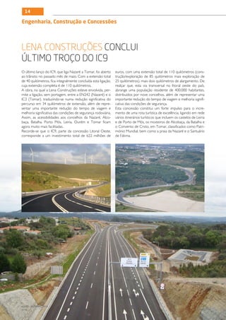 14

Engenharia, Construção e Concessões




Lena Construções conclui
último troço do IC9
O último lanço do IC9, que liga Nazaré a Tomar, foi aberto      euros, com uma extensão total de 110 quilómetros (cons-
ao trânsito no passado mês de maio. Com a extensão total        trução/exploração de 85 quilómetros mais exploração de
de 40 quilómetros, fica integralmente concluída esta ligação,   25 quilómetros), mais dois quilómetros de alargamento. De
cuja extensão completa é de 110 quilómetros.                    realçar que, esta via transversal no litoral oeste do país,
A obra, na qual a Lena Construções esteve envolvida, per-       abrange uma população residente de 400.000 habitantes,
mite a ligação, sem portagem, entre a EN242 (Nazaré) e o        distribuídos por nove concelhos, além de representar uma
IC3 (Tomar), traduzindo-se numa redução significativa do        importante redução do tempo de viagem e melhoria signifi-
percurso em 34 quilómetros de extensão, além de repre-          cativa das condições de segurança.
sentar uma importante redução do tempo de viagem e              Esta concessão constitui um forte impulso para o incre-
melhoria significativa das condições de segurança rodoviária.   mento de uma rota turística de excelência, ligando em rede
Assim, as acessibilidades aos concelhos da Nazaré, Alco-        vários itinerários turísticos que incluem os castelos de Leiria
baça, Batalha, Porto Mós, Leiria, Ourém e Tomar ficam           e de Porto de Mós, os mosteiros de Alcobaça, da Batalha e
agora muito mais facilitadas.                                   o Convento de Cristo, em Tomar, classificados como Patri-
Recorde-se que o IC9, parte da concessão Litoral Oeste,         mónio Mundial, bem como a praia da Nazaré e o Santuário
corresponde a um investimento total de 622 milhões de           de Fátima.




JULHO / DEZEMBRO 2012
N.º45
 