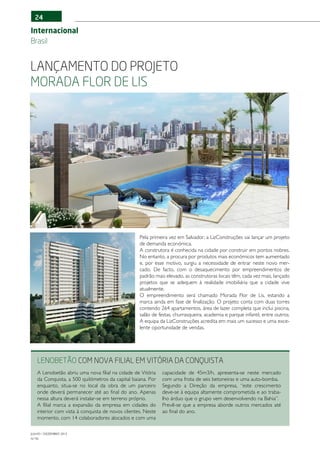 24

Internacional
Brasil


Lançamento do projeto
Morada Flor de Lis




                                                  Pela primeira vez em Salvador, a LizConstruções vai lançar um projeto
                                                  de demanda económica.
                                                  A construtora é conhecida na cidade por construir em pontos nobres.
                                                  No entanto, a procura por produtos mais económicos tem aumentado
                                                  e, por esse motivo, surgiu a necessidade de entrar neste novo mer-
                                                  cado. De facto, com o desaquecimento por empreendimentos de
                                                  padrão mais elevado, as construtoras locais têm, cada vez mais, lançado
                                                  projetos que se adequem à realidade imobiliária que a cidade vive
                                                  atualmente.
                                                  O empreendimento será chamado Morada Flor de Lis, estando a
                                                  marca ainda em fase de finalização. O projeto conta com duas torres
                                                  contendo 264 apartamentos, área de lazer completa que inclui piscina,
                                                  salão de festas, churrasqueira, academia e parque infantil, entre outros.
                                                  A equipa da LizConstruções acredita em mais um sucesso e uma exce-
                                                  lente oportunidade de vendas.




   LENOBETÃO com nova filial em Vitória da Conquista
   A Lenobetão abriu uma nova filial na cidade de Vitória    capacidade de 45m3/h, apresenta-se neste mercado
   da Conquista, a 500 quilómetros da capital baiana. Por    com uma frota de seis betoneiras e uma auto-bomba.
   enquanto, situa-se no local da obra de um parceiro        Segundo a Direção da empresa, “este crescimento
   onde deverá permanecer até ao final do ano. Apenas        deve-se à equipa altamente comprometida e ao traba-
   nessa altura deverá instalar-se em terreno próprio.       lho árduo que o grupo vem desenvolvendo na Bahia”.
   A filial marca a expansão da empresa em cidades do        Prevê-se que a empresa aborde outros mercados até
   interior com vista à conquista de novos clientes. Neste   ao final do ano.
   momento, com 14 colaboradores alocados e com uma

JULHO / DEZEMBRO 2012
N.º45
 